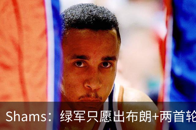 Shams：绿军只愿出布朗+两首轮 雄鹿想要冈萨雷斯等年轻人被拒